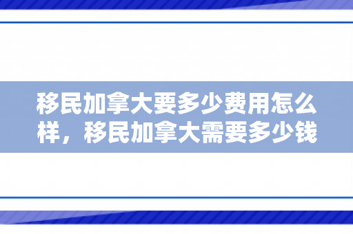 移民加拿大要多少费用怎么样，移民加拿大需要多少钱费用