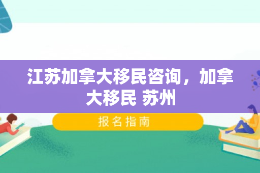 江苏加拿大移民咨询，加拿大移民 苏州