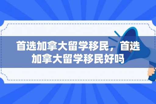首选加拿大留学移民，首选加拿大留学移民好吗