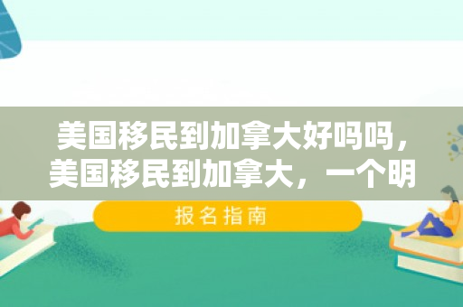 美国移民到加拿大好吗吗，美国移民到加拿大，一个明智的选择吗？