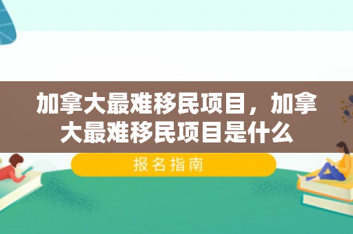 加拿大最难移民项目，加拿大最难移民项目是什么