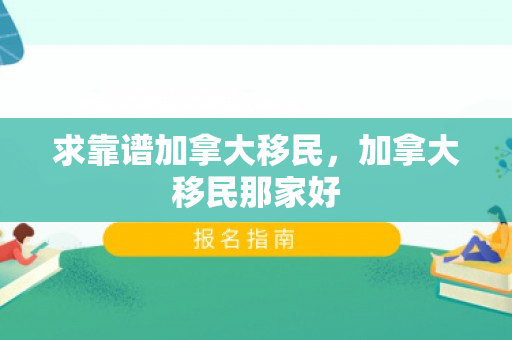 求靠谱加拿大移民，加拿大移民那家好