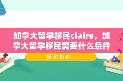 加拿大留学移民claire，加拿大留学移民需要什么条件才可以