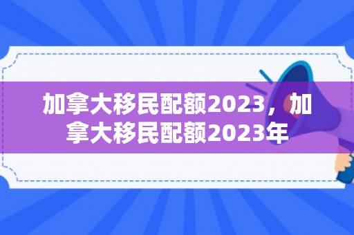 加拿大移民配额2023，加拿大移民配额2023年