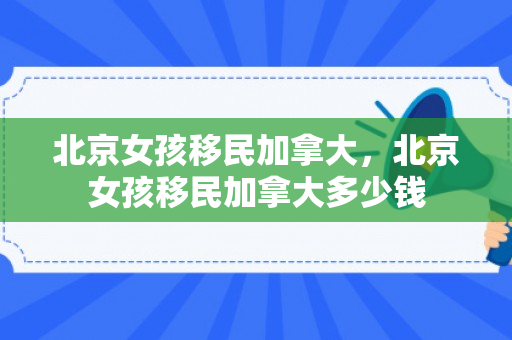 北京女孩移民加拿大，北京女孩移民加拿大多少钱