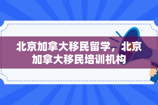 北京加拿大移民留学，北京加拿大移民培训机构