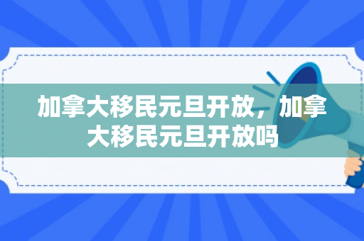 加拿大移民元旦开放，加拿大移民元旦开放吗