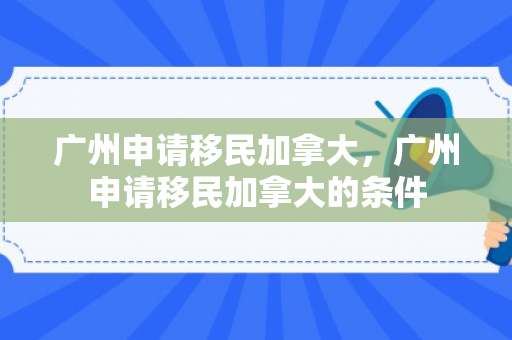 广州申请移民加拿大，广州申请移民加拿大的条件