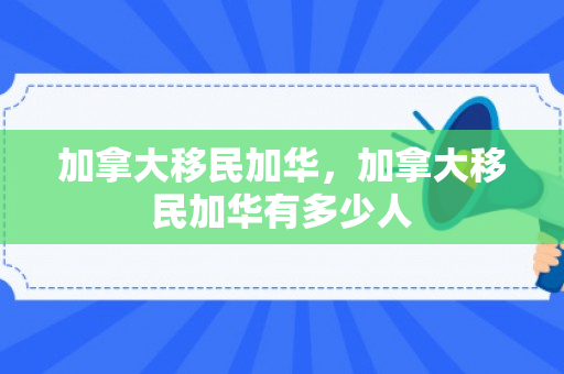 加拿大移民加华，加拿大移民加华有多少人