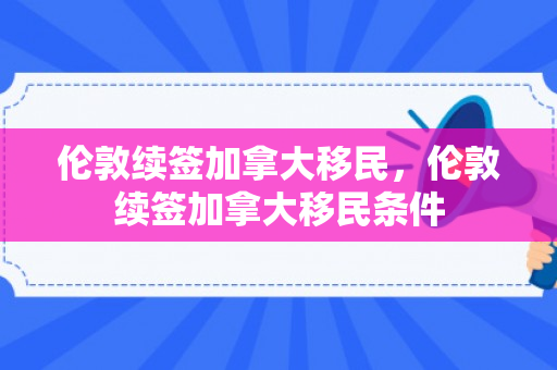 伦敦续签加拿大移民，伦敦续签加拿大移民条件
