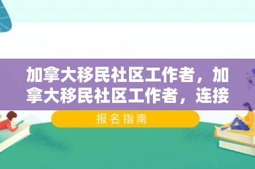 加拿大移民社区工作者，加拿大移民社区工作者，连接新与旧的桥梁