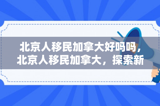 北京人移民加拿大好吗吗，北京人移民加拿大，探索新的生活之路