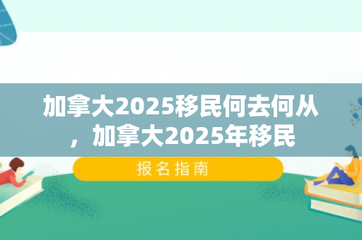 加拿大2025移民何去何从，加拿大2025年移民