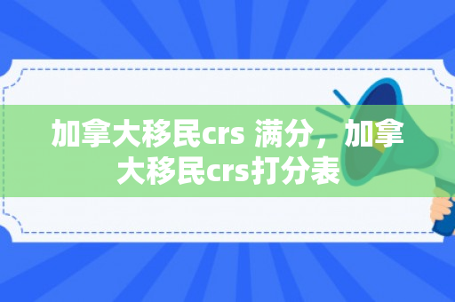 加拿大移民crs 满分，加拿大移民crs打分表