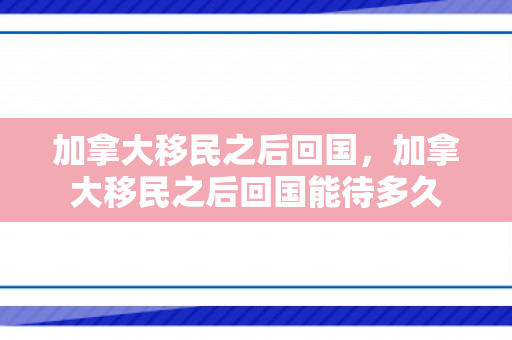 加拿大移民之后回国，加拿大移民之后回国能待多久