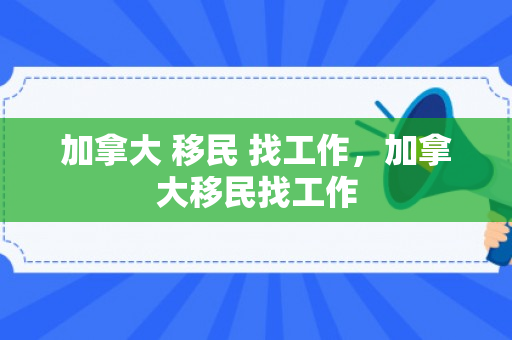 加拿大 移民 找工作，加拿大移民找工作