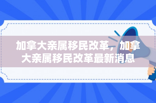 加拿大亲属移民改革，加拿大亲属移民改革最新消息