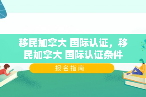 移民加拿大 国际认证，移民加拿大 国际认证条件