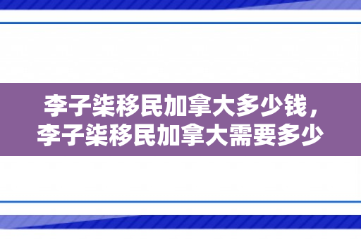 李子柒移民加拿大多少钱，李子柒移民加拿大需要多少钱？