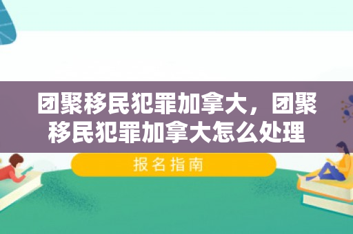 团聚移民犯罪加拿大，团聚移民犯罪加拿大怎么处理