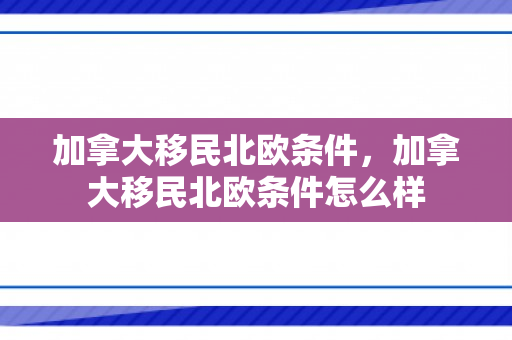 加拿大移民北欧条件，加拿大移民北欧条件怎么样