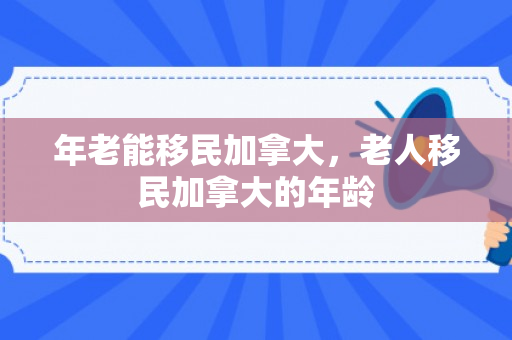 年老能移民加拿大，老人移民加拿大的年龄