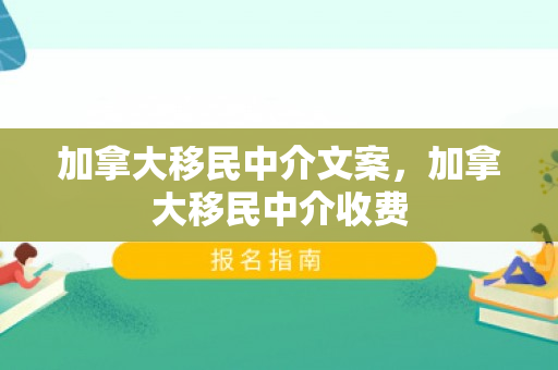 加拿大移民中介文案，加拿大移民中介收费