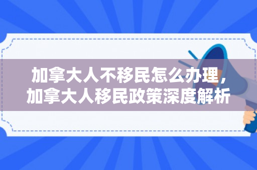 加拿大人不移民怎么办理，加拿大人移民政策深度解析，不移民情况下的处理方式