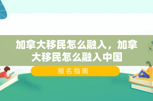 加拿大移民怎么融入，加拿大移民怎么融入中国