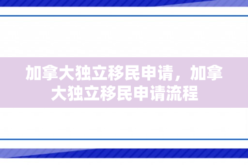 加拿大独立移民申请，加拿大独立移民申请流程