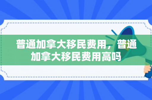 普通加拿大移民费用，普通加拿大移民费用高吗
