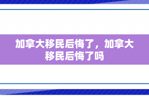 加拿大移民后悔了，加拿大移民后悔了吗