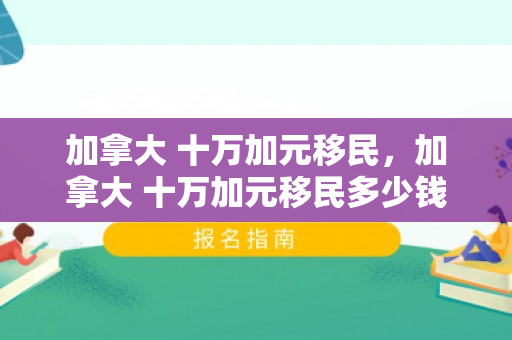 加拿大 十万加元移民，加拿大 十万加元移民多少钱