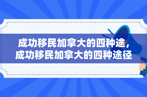 成功移民加拿大的四种途，成功移民加拿大的四种途径