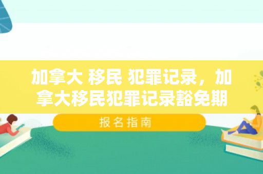 加拿大 移民 犯罪记录，加拿大移民犯罪记录豁免期