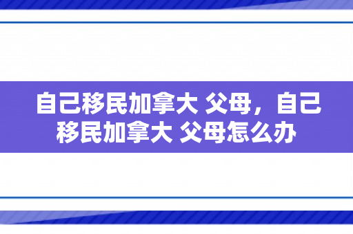 自己移民加拿大 父母，自己移民加拿大 父母怎么办