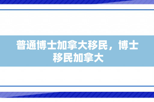 普通博士加拿大移民，博士 移民加拿大