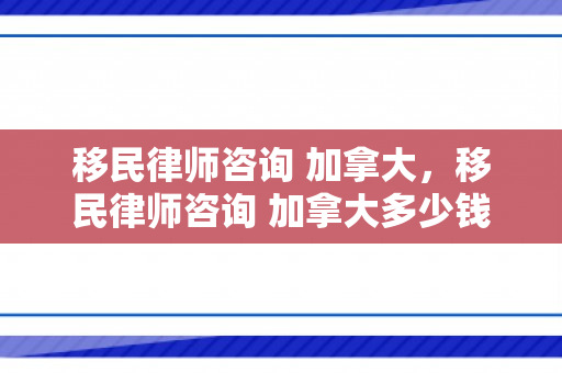 移民律师咨询 加拿大，移民律师咨询 加拿大多少钱