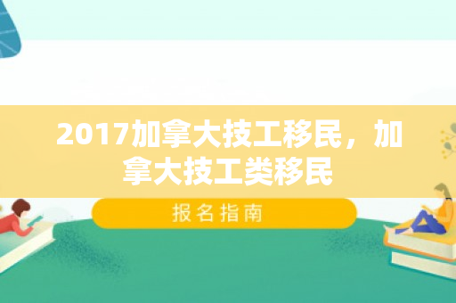 2017加拿大技工移民，加拿大技工类移民