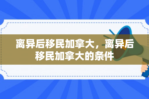离异后移民加拿大，离异后移民加拿大的条件