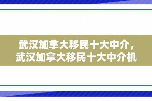 武汉加拿大移民十大中介，武汉加拿大移民十大中介机构深度解析