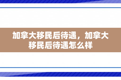加拿大移民后待遇，加拿大移民后待遇怎么样