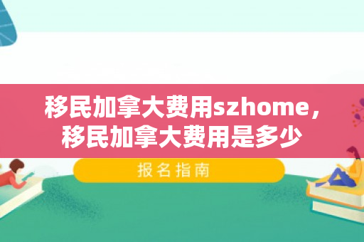 移民加拿大费用szhome，移民加拿大费用是多少