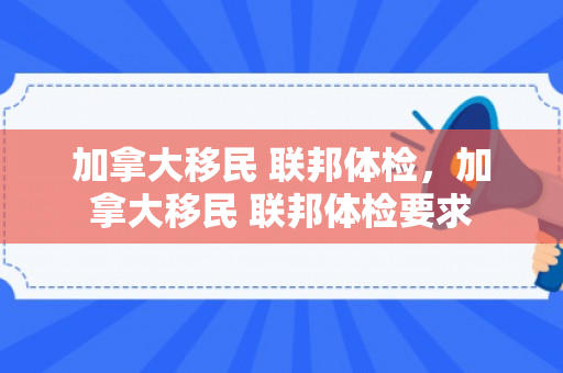 加拿大移民 联邦体检，加拿大移民 联邦体检要求