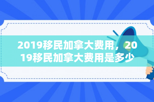 2019移民加拿大费用，2019移民加拿大费用是多少