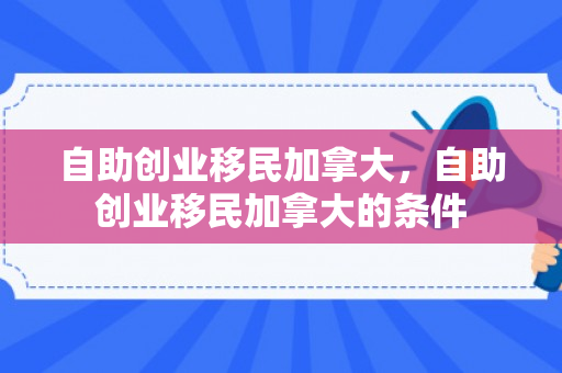 自助创业移民加拿大，自助创业移民加拿大的条件