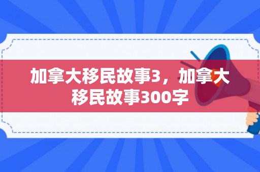 加拿大移民故事3，加拿大移民故事300字