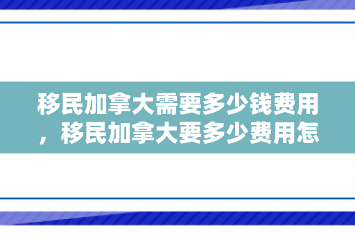 移民加拿大需要多少钱费用，移民加拿大要多少费用怎么样