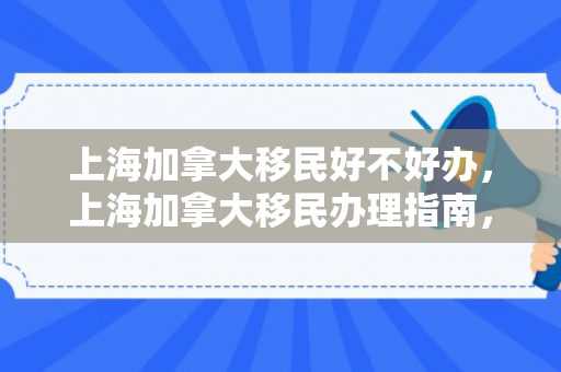上海加拿大移民好不好办，上海加拿大移民办理指南，全面解读移民之路的优劣与挑战