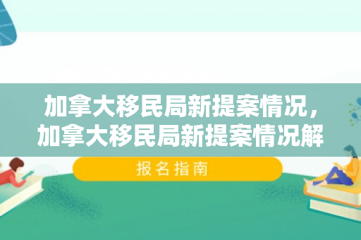 加拿大移民局新提案情况，加拿大移民局新提案情况解析